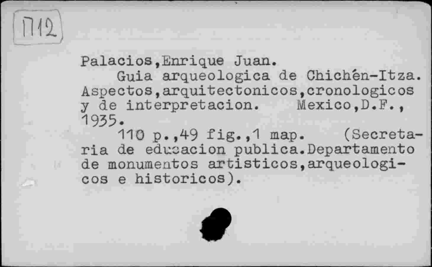 ﻿Palacios»Enrique Juan.
Guia arqueologica de Ghichen-Itza. Aspectos,arquitectonicos,cronologic os y de interpretacion. Mexico,D.F., 1935.
110 p.,49 fig.,1 map. (Secretaria de educacion publica.Departamento de monumentos artisticos,arqueologi-cos e historicos).